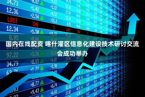 国内在线配资 喀什灌区信息化建设技术研讨交流会成功举办