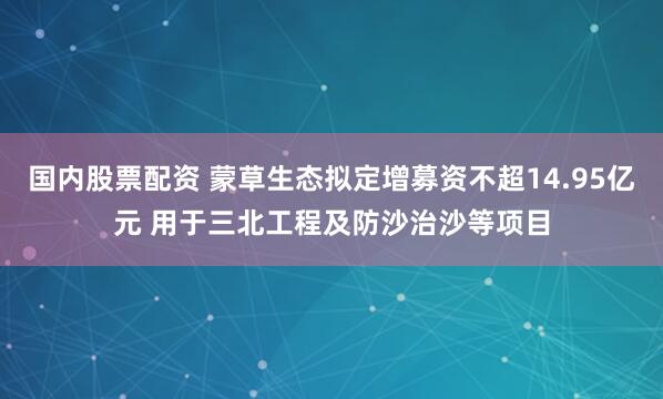 国内股票配资 蒙草生态拟定增募资不超14.95亿元 用于三北工程及防沙治沙等项目