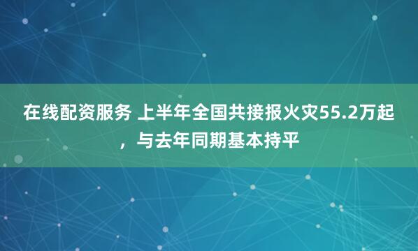 在线配资服务 上半年全国共接报火灾55.2万起，与去年同期基本持平