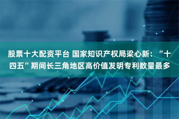 股票十大配资平台 国家知识产权局梁心新：“十四五”期间长三角地区高价值发明专利数量最多