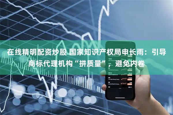 在线精明配资炒股 国家知识产权局申长雨：引导商标代理机构“拼质量”，避免内卷