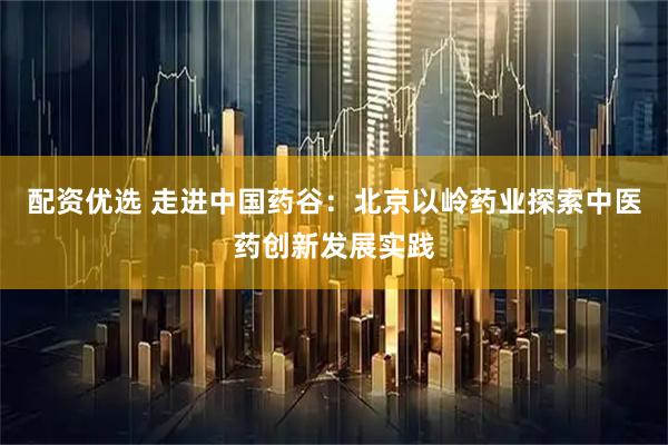 配资优选 走进中国药谷：北京以岭药业探索中医药创新发展实践