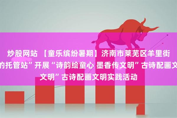 炒股网站 【童乐缤纷暑期】济南市莱芜区羊里街道“家门口的托管站”开展“诗韵绘童心 墨香传文明”古诗配画文明实践活动