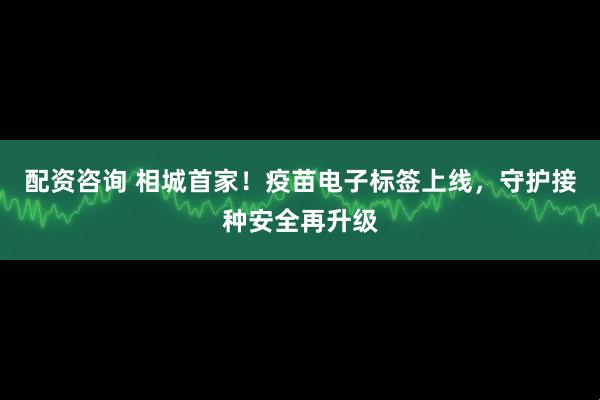 配资咨询 相城首家！疫苗电子标签上线，守护接种安全再升级