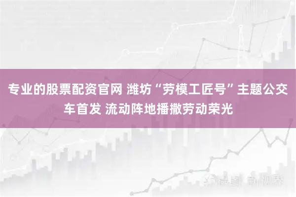 专业的股票配资官网 潍坊“劳模工匠号”主题公交车首发 流动阵地播撒劳动荣光