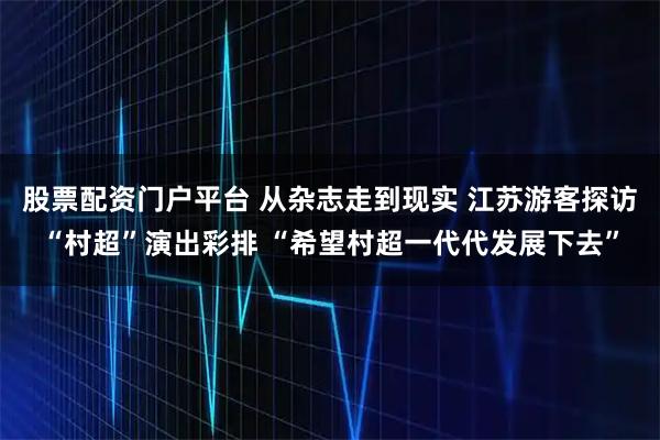 股票配资门户平台 从杂志走到现实 江苏游客探访“村超”演出彩排 “希望村超一代代发展下去”