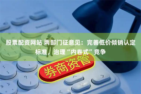 股票配资网站 两部门征意见：完善低价倾销认定标准，治理“内卷式”竞争