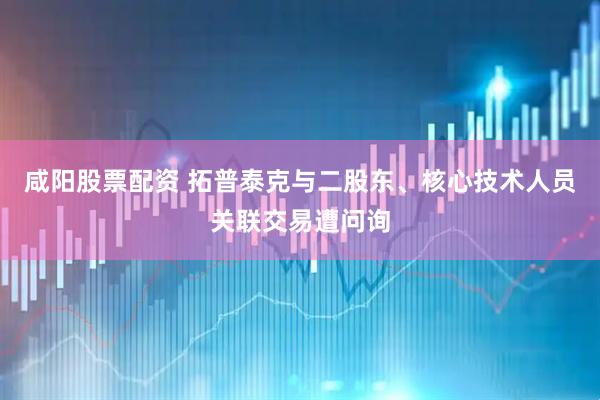 咸阳股票配资 拓普泰克与二股东、核心技术人员关联交易遭问询