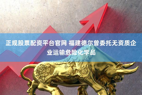 正规股票配资平台官网 福建德尔曾委托无资质企业运输危险化学品