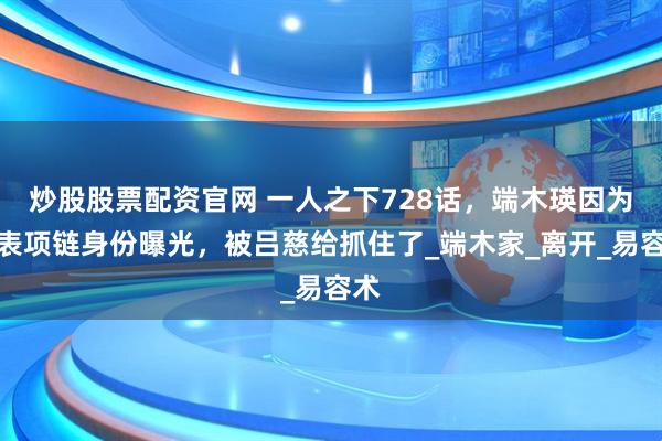 炒股股票配资官网 一人之下728话，端木瑛因为怀表项链身份曝光，被吕慈给抓住了_端木家_离开_易容术