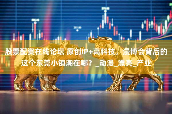 股票配资在线论坛 原创IP+高科技，漫博会背后的这个东莞小镇潮在哪？_动漫_漂亮_产业