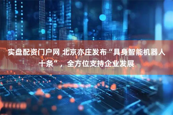 实盘配资门户网 北京亦庄发布“具身智能机器人十条”，全方位支持企业发展
