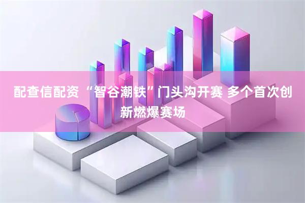 配查信配资 “智谷潮铁”门头沟开赛 多个首次创新燃爆赛场