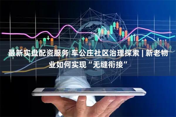 最新实盘配资服务 车公庄社区治理探索 | 新老物业如何实现“无缝衔接”