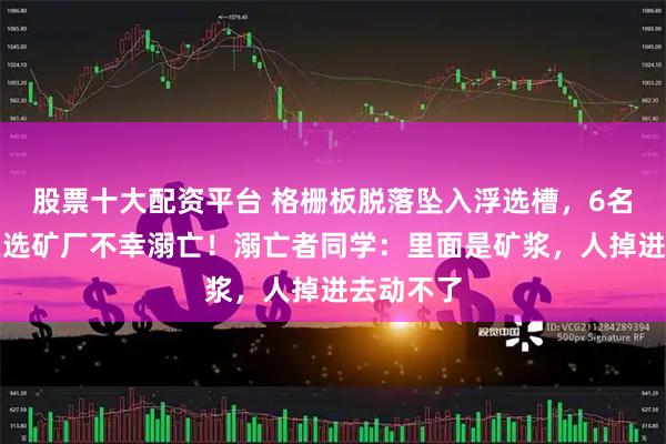 股票十大配资平台 格栅板脱落坠入浮选槽，6名大学生在选矿厂不幸溺亡！溺亡者同学：里面是矿浆，人掉进去动不了
