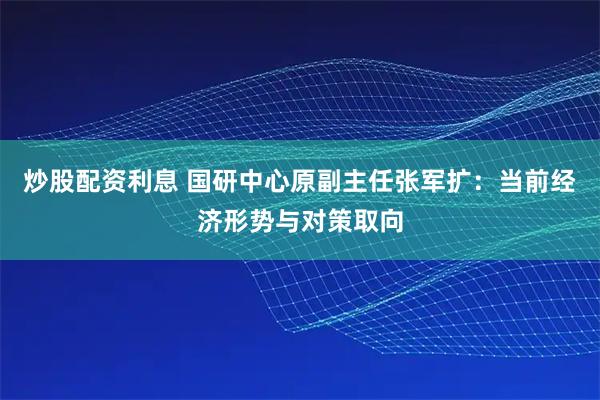 炒股配资利息 国研中心原副主任张军扩：当前经济形势与对策取向