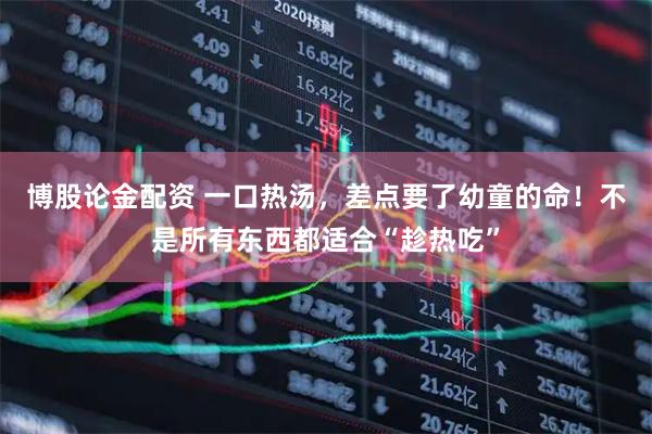 博股论金配资 一口热汤，差点要了幼童的命！不是所有东西都适合“趁热吃”