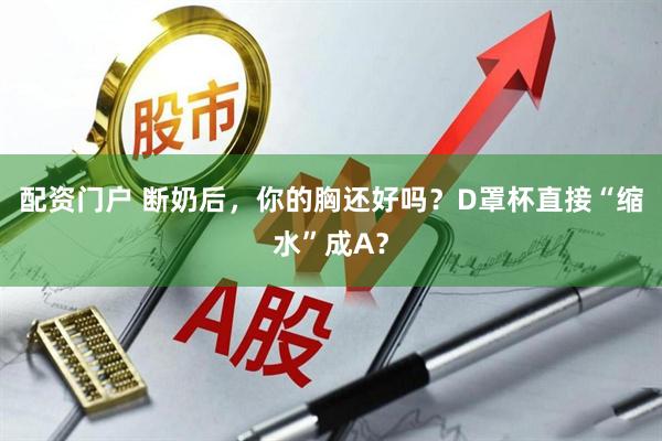 配资门户 断奶后，你的胸还好吗？D罩杯直接“缩水”成A？