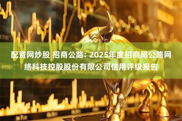 配资网炒股 招商公路: 2025年度招商局公路网络科技控股股份有限公司信用评级报告