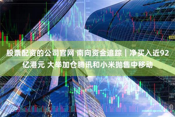 股票配资的公司官网 南向资金追踪｜净买入近92亿港元 大举加仓腾讯和小米抛售中移动