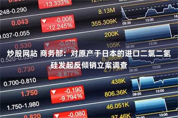 炒股网站 商务部：对原产于日本的进口二氯二氢硅发起反倾销立案调查