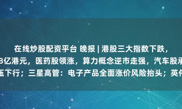 在线炒股配资平台 晚报 | 港股三大指数下跌，南向资金净买入达91.78亿港元，医药股领涨，算力概念逆市走强，汽车股承压下行；三星高管：电子产品全面涨价风险抬头；英伟达新品登场高管再发积极信号