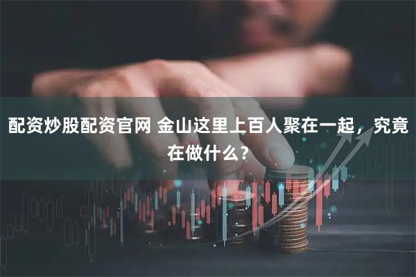 配资炒股配资官网 金山这里上百人聚在一起，究竟在做什么？