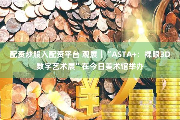 配资炒股入配资平台 观展｜“ASTA+：裸眼3D数字艺术展”在今日美术馆举办