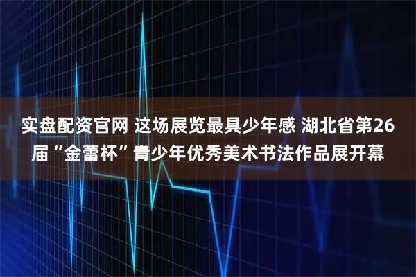 实盘配资官网 这场展览最具少年感 湖北省第26届“金蕾杯”青少年优秀美术书法作品展开幕
